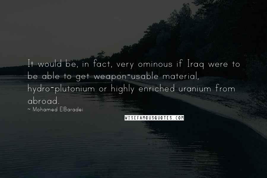 Mohamed ElBaradei quotes: It would be, in fact, very ominous if Iraq were to be able to get weapon-usable material, hydro-plutonium or highly enriched uranium from abroad. Mohamed ElBaradei quotes: It would be, in fact, very ominous if Iraq were to be able to get weapon-usable material, hydro-plutonium or highly enriched uranium from abroad.