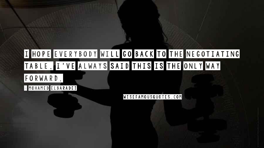 Mohamed ElBaradei quotes: I hope everybody will go back to the negotiating table. I've always said this is the only way forward. Mohamed ElBaradei quotes: I hope everybody will go back to the negotiating table. I've always said this is the only way forward.