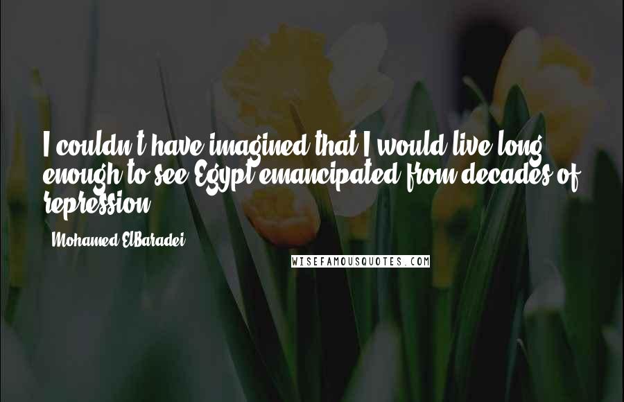Mohamed ElBaradei quotes: I couldn't have imagined that I would live long enough to see Egypt emancipated from decades of repression. Mohamed ElBaradei quotes: I couldn't have imagined that I would live long enough to see Egypt emancipated from decades of repression.