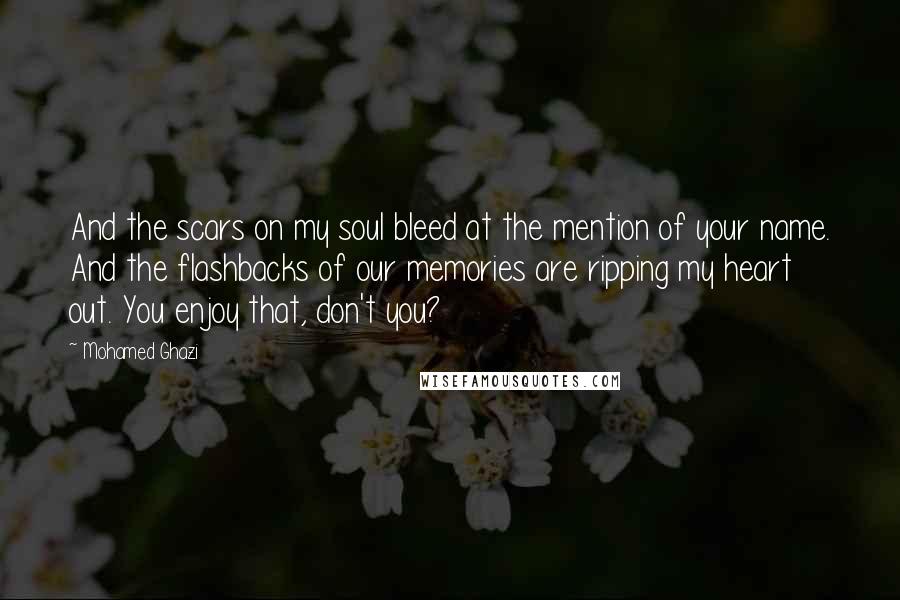 Mohamed Ghazi quotes: And the scars on my soul bleed at the mention of your name. And the flashbacks of our memories are ripping my heart out. You enjoy that, don't you? Mohamed Ghazi quotes: And the scars on my soul bleed at the mention of your name. And the flashbacks of our memories are ripping my heart out. You enjoy that, don't you?