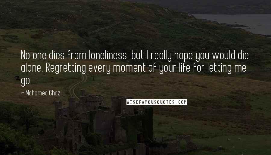 Mohamed Ghazi quotes: No one dies from loneliness, but I really hope you would die alone. Regretting every moment of your life for letting me go Mohamed Ghazi quotes: No one dies from loneliness, but I really hope you would die alone. Regretting every moment of your life for letting me go