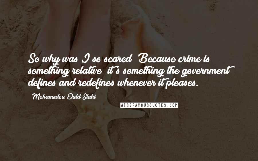 Mohamedou Ould Slahi quotes: So why was I so scared? Because crime is something relative; it's something the government defines and redefines whenever it pleases.