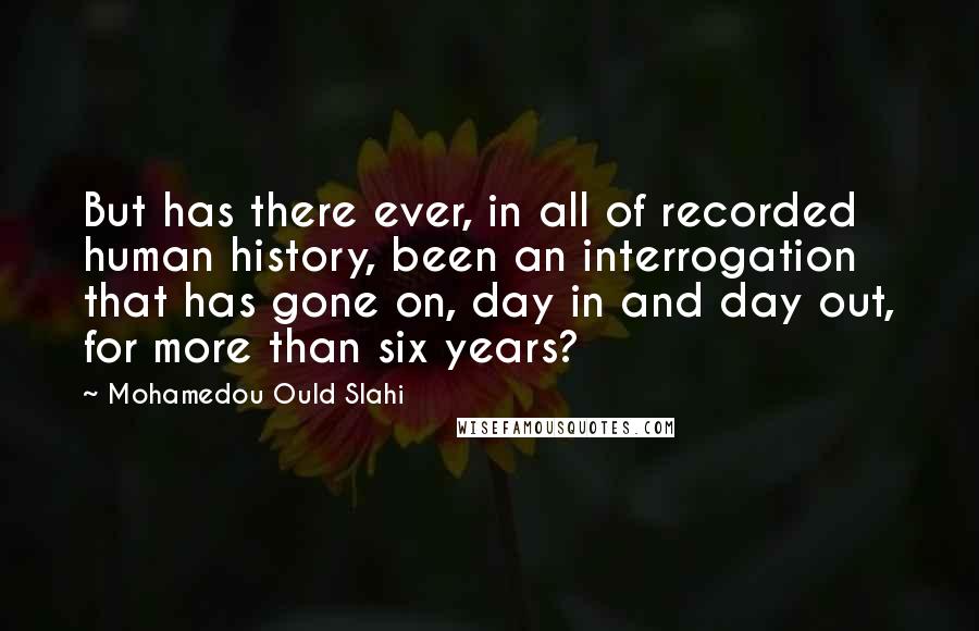 Mohamedou Ould Slahi quotes: But has there ever, in all of recorded human history, been an interrogation that has gone on, day in and day out, for more than six years?