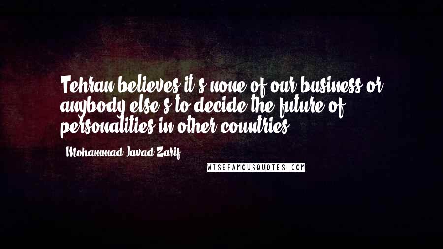 Mohammad Javad Zarif quotes: Tehran believes it's none of our business or anybody else's to decide the future of personalities in other countries.