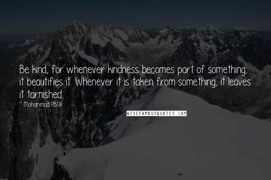 Mohammad PBUH quotes: Be kind, for whenever kindness becomes part of something, it beautifies it. Whenever it is taken from something, it leaves it tarnished. Mohammad PBUH quotes: Be kind, for whenever kindness becomes part of something, it beautifies it. Whenever it is taken from something, it leaves it tarnished.