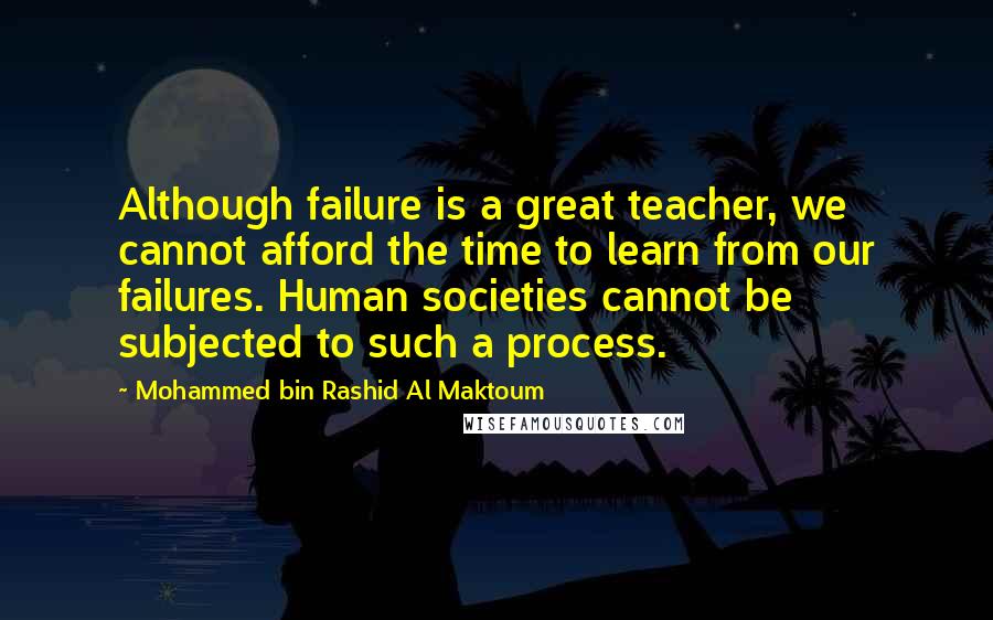 Mohammed Bin Rashid Al Maktoum quotes: Although failure is a great teacher, we cannot afford the time to learn from our failures. Human societies cannot be subjected to such a process.