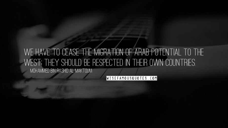 Mohammed Bin Rashid Al Maktoum quotes: We have to cease the migration of Arab potential to the west; they should be respected in their own countries.