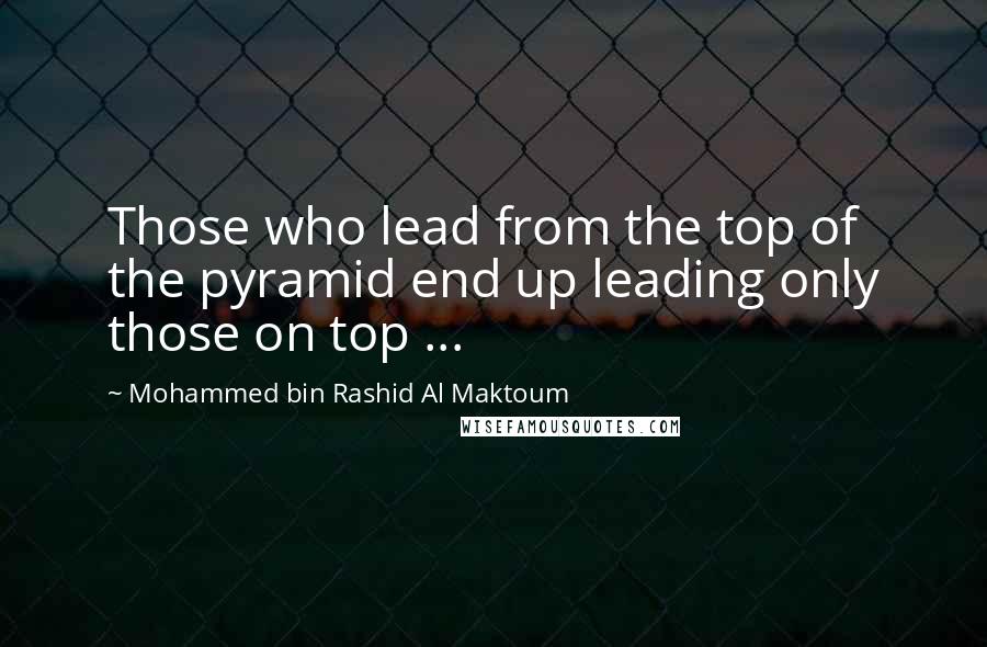 Mohammed Bin Rashid Al Maktoum quotes: Those who lead from the top of the pyramid end up leading only those on top ...