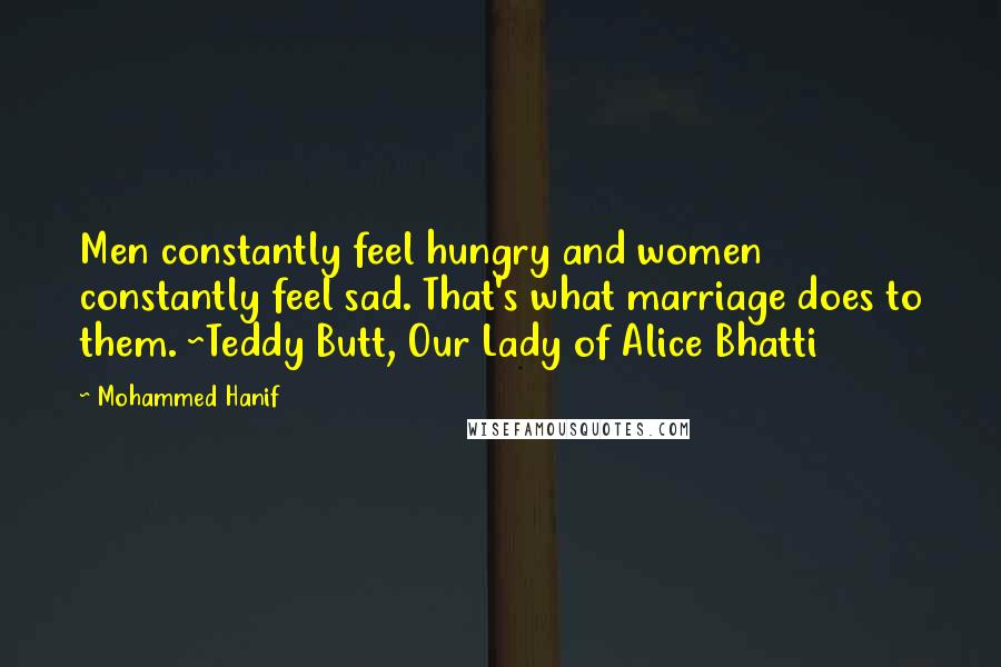Mohammed Hanif quotes: Men constantly feel hungry and women constantly feel sad. That's what marriage does to them. ~Teddy Butt, Our Lady of Alice Bhatti Mohammed Hanif quotes: Men constantly feel hungry and women constantly feel sad. That's what marriage does to them. ~Teddy Butt, Our Lady of Alice Bhatti