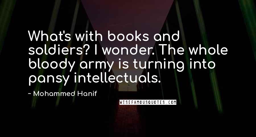 Mohammed Hanif quotes: What's with books and soldiers? I wonder. The whole bloody army is turning into pansy intellectuals.