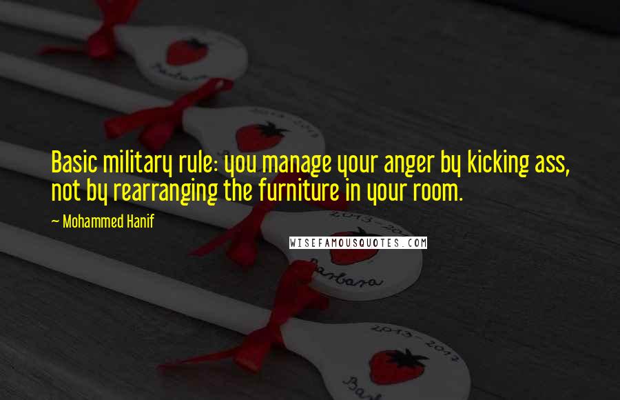 Mohammed Hanif quotes: Basic military rule: you manage your anger by kicking ass, not by rearranging the furniture in your room.