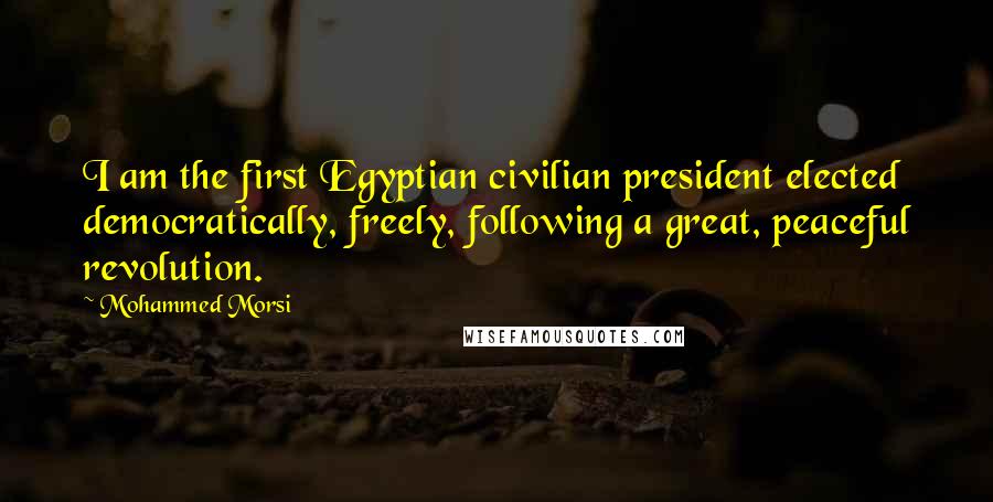 Mohammed Morsi quotes: I am the first Egyptian civilian president elected democratically, freely, following a great, peaceful revolution.