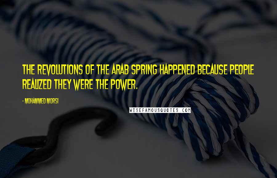 Mohammed Morsi quotes: The revolutions of the Arab Spring happened because people realized they were the power.