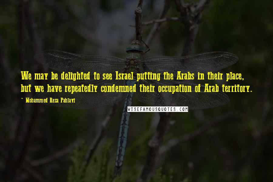 Mohammed Reza Pahlavi quotes: We may be delighted to see Israel putting the Arabs in their place, but we have repeatedly condemned their occupation of Arab territory. Mohammed Reza Pahlavi quotes: We may be delighted to see Israel putting the Arabs in their place, but we have repeatedly condemned their occupation of Arab territory.