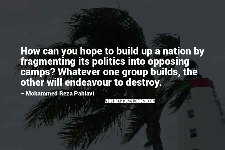 Mohammed Reza Pahlavi quotes: How can you hope to build up a nation by fragmenting its politics into opposing camps? Whatever one group builds, the other will endeavour to destroy. Mohammed Reza Pahlavi quotes: How can you hope to build up a nation by fragmenting its politics into opposing camps? Whatever one group builds, the other will endeavour to destroy.