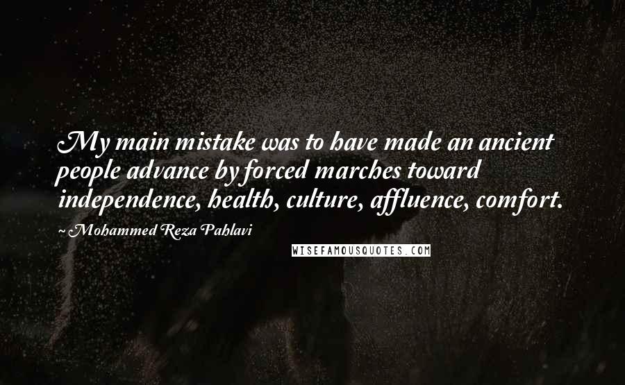 Mohammed Reza Pahlavi quotes: My main mistake was to have made an ancient people advance by forced marches toward independence, health, culture, affluence, comfort. Mohammed Reza Pahlavi quotes: My main mistake was to have made an ancient people advance by forced marches toward independence, health, culture, affluence, comfort.