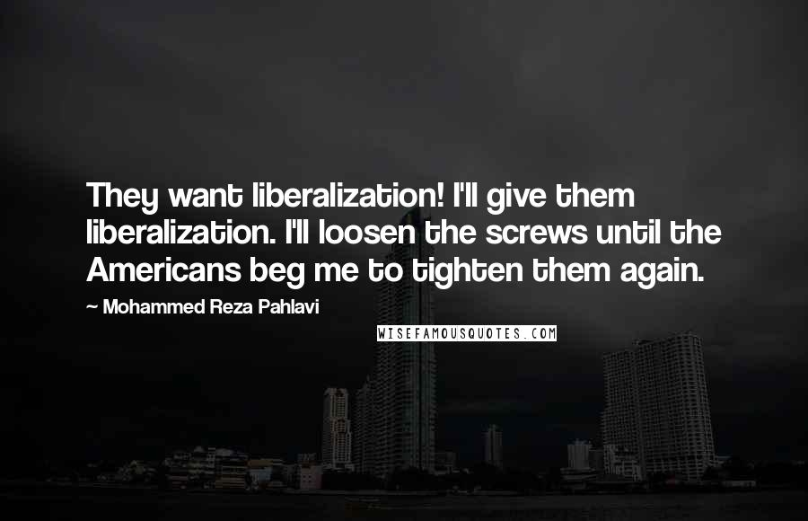 Mohammed Reza Pahlavi quotes: They want liberalization! I'll give them liberalization. I'll loosen the screws until the Americans beg me to tighten them again.