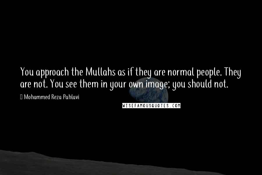 Mohammed Reza Pahlavi quotes: You approach the Mullahs as if they are normal people. They are not. You see them in your own image; you should not. Mohammed Reza Pahlavi quotes: You approach the Mullahs as if they are normal people. They are not. You see them in your own image; you should not.