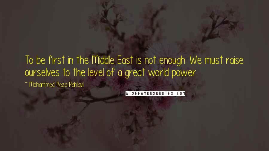 Mohammed Reza Pahlavi quotes: To be first in the Middle East is not enough. We must raise ourselves to the level of a great world power.