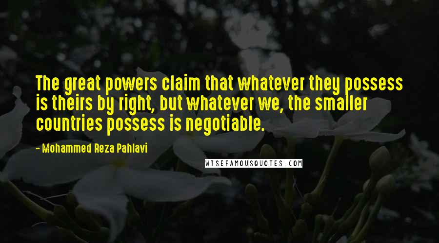 Mohammed Reza Pahlavi quotes: The great powers claim that whatever they possess is theirs by right, but whatever we, the smaller countries possess is negotiable. Mohammed Reza Pahlavi quotes: The great powers claim that whatever they possess is theirs by right, but whatever we, the smaller countries possess is negotiable.