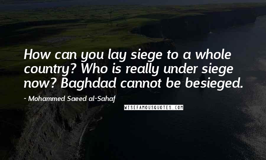 Mohammed Saeed Al-Sahaf quotes: How can you lay siege to a whole country? Who is really under siege now? Baghdad cannot be besieged.