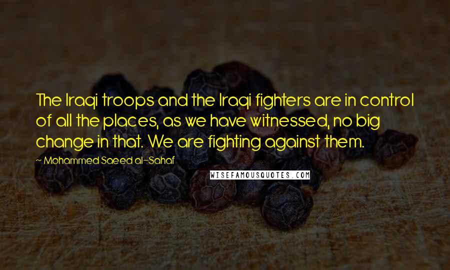 Mohammed Saeed Al-Sahaf quotes: The Iraqi troops and the Iraqi fighters are in control of all the places, as we have witnessed, no big change in that. We are fighting against them.