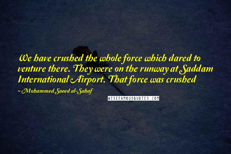 Mohammed Saeed Al-Sahaf quotes: We have crushed the whole force which dared to venture there. They were on the runway at Saddam International Airport. That force was crushed