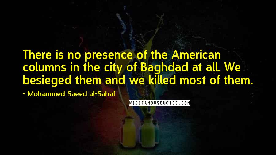 Mohammed Saeed Al-Sahaf quotes: There is no presence of the American columns in the city of Baghdad at all. We besieged them and we killed most of them.