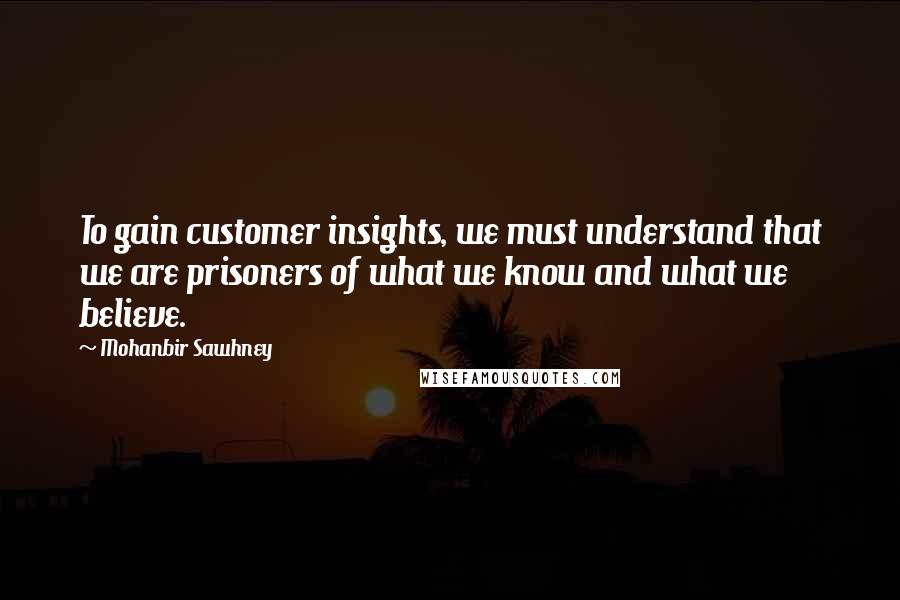 Mohanbir Sawhney quotes: To gain customer insights, we must understand that we are prisoners of what we know and what we believe.