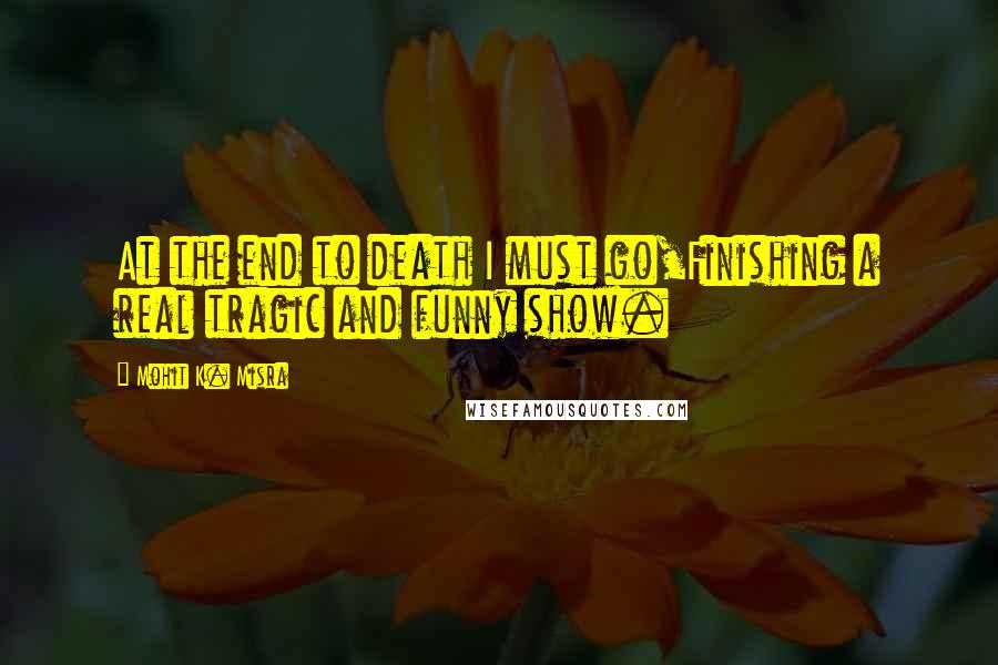 Mohit K. Misra quotes: At the end to death I must go,Finishing a real tragic and funny show.