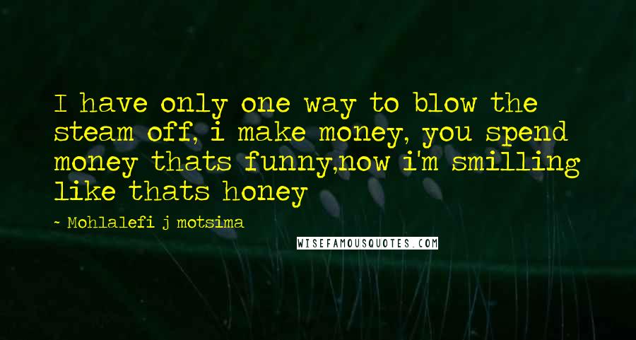 Mohlalefi J Motsima quotes: I have only one way to blow the steam off, i make money, you spend money thats funny,now i'm smilling like thats honey Mohlalefi J Motsima quotes: I have only one way to blow the steam off, i make money, you spend money thats funny,now i'm smilling like thats honey