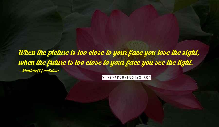 Mohlalefi J Motsima quotes: When the picture is too close to your face you lose the sight, when the future is too close to your face you see the light. Mohlalefi J Motsima quotes: When the picture is too close to your face you lose the sight, when the future is too close to your face you see the light.