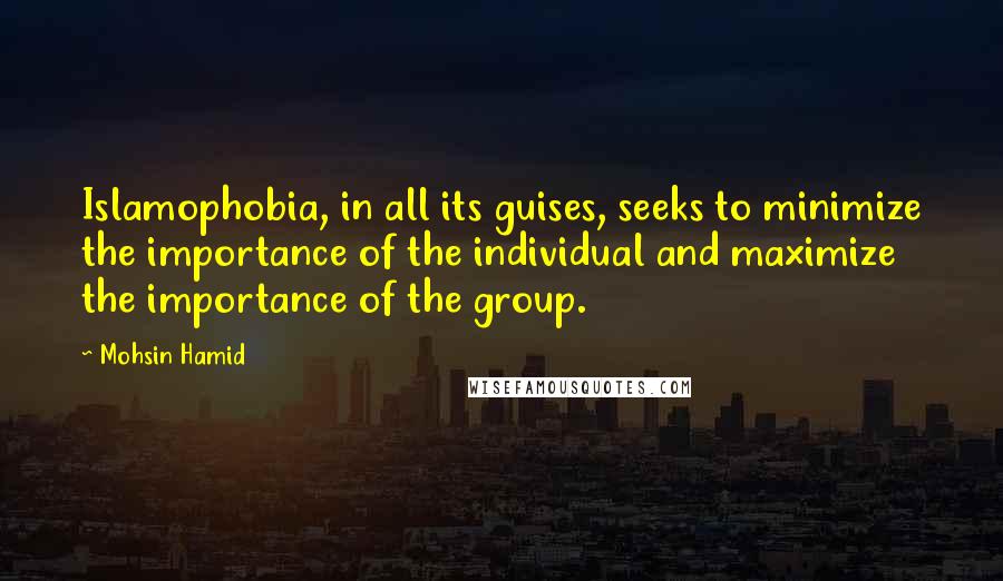 Mohsin Hamid quotes: Islamophobia, in all its guises, seeks to minimize the importance of the individual and maximize the importance of the group.