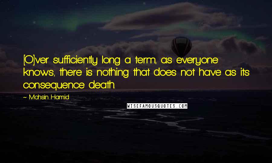 Mohsin Hamid quotes: [O]ver sufficiently long a term, as everyone knows, there is nothing that does not have as its consequence death.