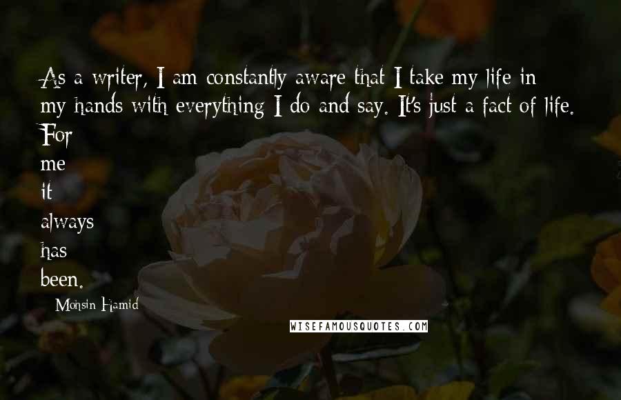 Mohsin Hamid quotes: As a writer, I am constantly aware that I take my life in my hands with everything I do and say. It's just a fact of life. For me it