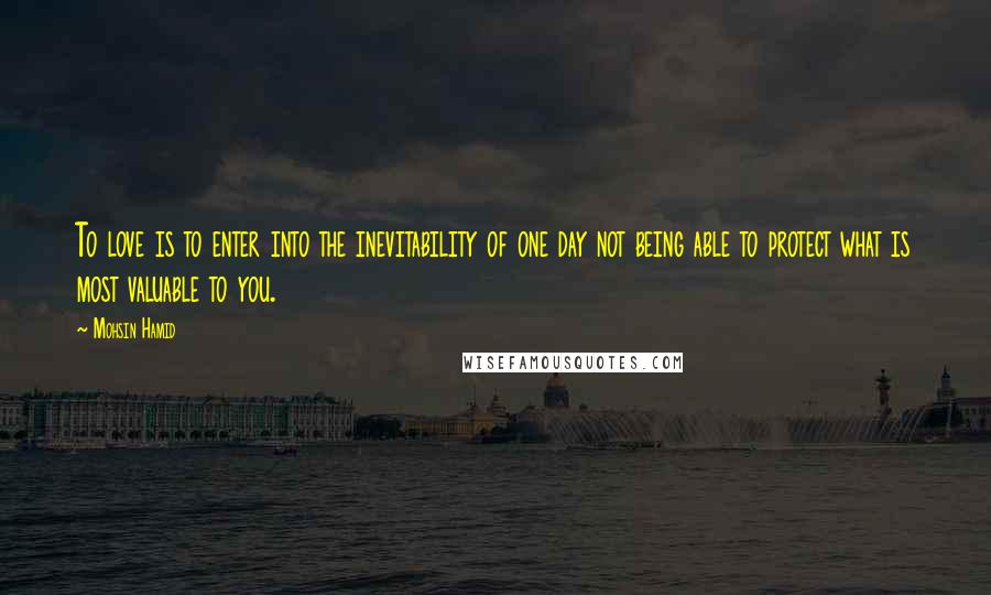 Mohsin Hamid quotes: To love is to enter into the inevitability of one day not being able to protect what is most valuable to you.