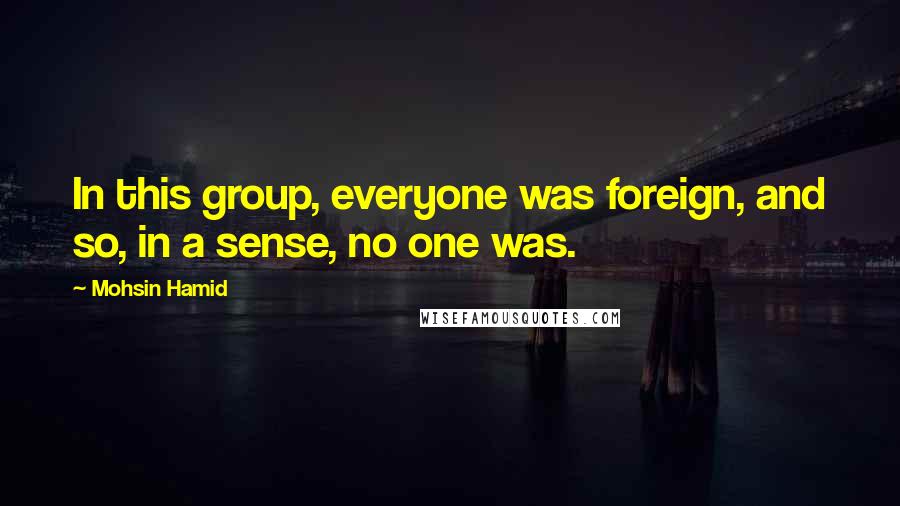 Mohsin Hamid quotes: In this group, everyone was foreign, and so, in a sense, no one was.