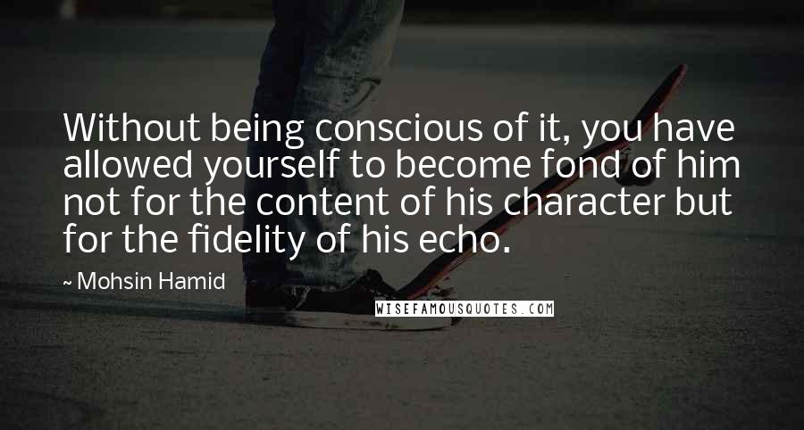 Mohsin Hamid quotes: Without being conscious of it, you have allowed yourself to become fond of him not for the content of his character but for the fidelity of his echo.