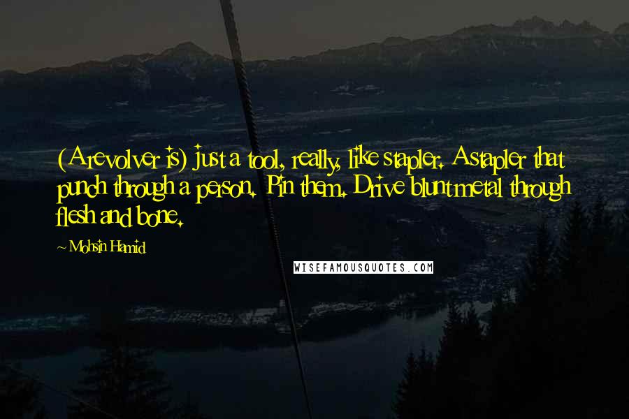 Mohsin Hamid quotes: (A revolver is) just a tool, really, like stapler. A stapler that punch through a person. Pin them. Drive blunt metal through flesh and bone.