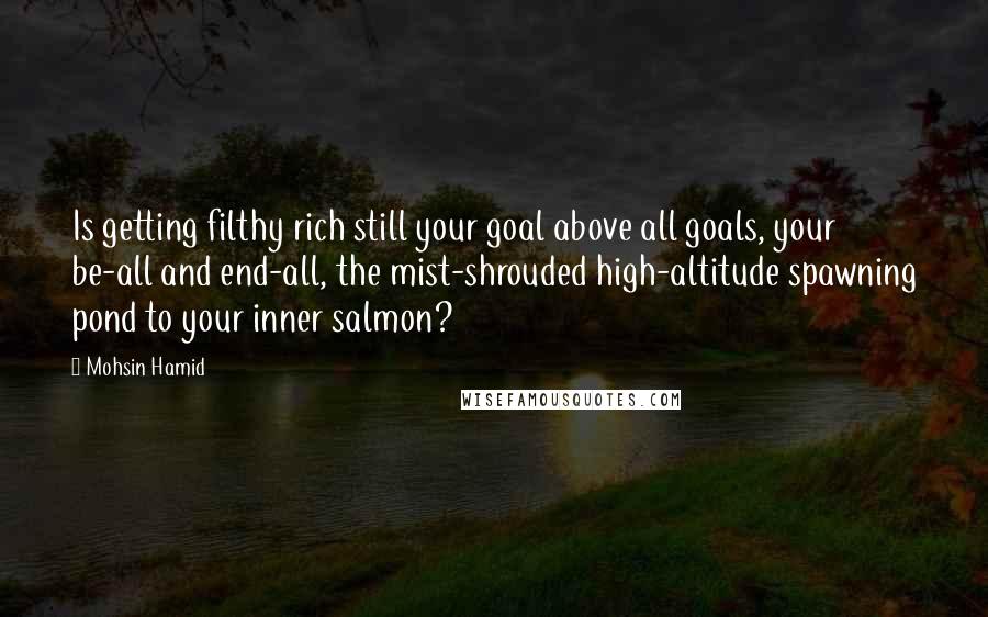Mohsin Hamid quotes: Is getting filthy rich still your goal above all goals, your be-all and end-all, the mist-shrouded high-altitude spawning pond to your inner salmon?
