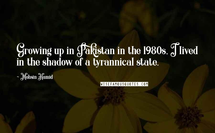Mohsin Hamid quotes: Growing up in Pakistan in the 1980s, I lived in the shadow of a tyrannical state.