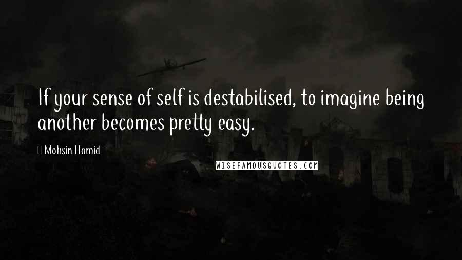 Mohsin Hamid quotes: If your sense of self is destabilised, to imagine being another becomes pretty easy.