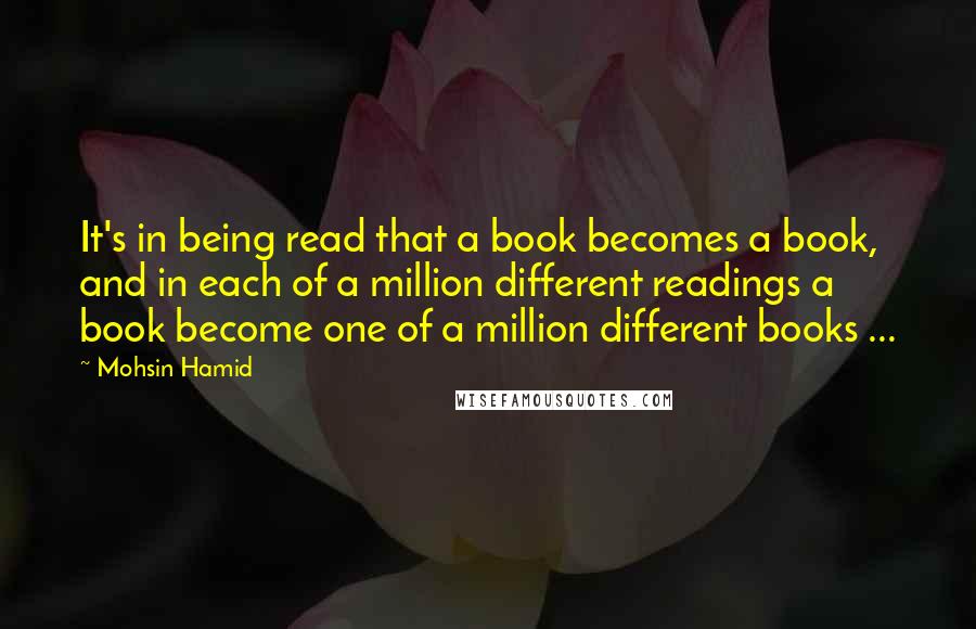 Mohsin Hamid quotes: It's in being read that a book becomes a book, and in each of a million different readings a book become one of a million different books ...