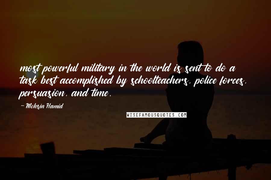 Mohsin Hamid quotes: most powerful military in the world is sent to do a task best accomplished by schoolteachers, police forces, persuasion, and time.