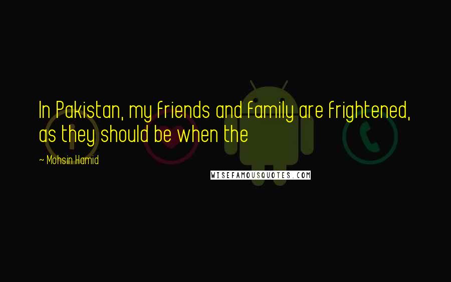 Mohsin Hamid quotes: In Pakistan, my friends and family are frightened, as they should be when the