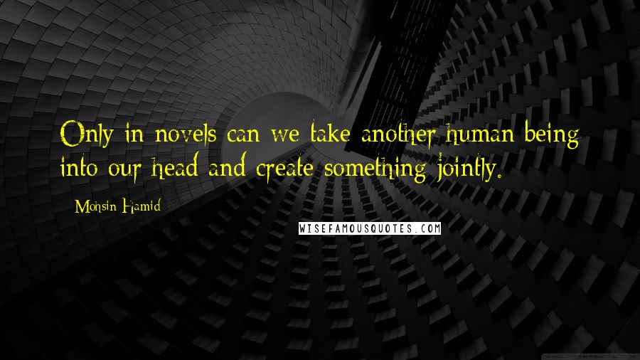 Mohsin Hamid quotes: Only in novels can we take another human being into our head and create something jointly.