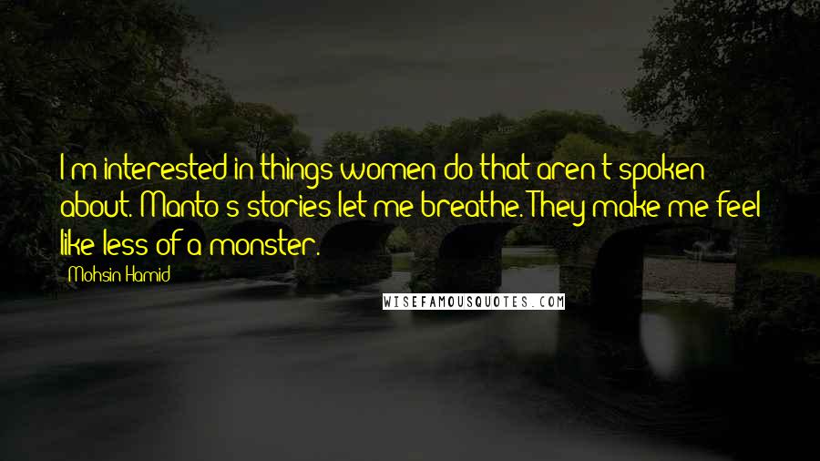 Mohsin Hamid quotes: I'm interested in things women do that aren't spoken about. Manto's stories let me breathe. They make me feel like less of a monster.