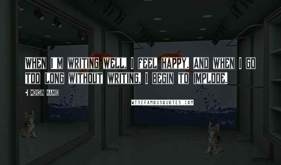 Mohsin Hamid quotes: When I'm writing well, I feel happy. And when I go too long without writing, I begin to implode.