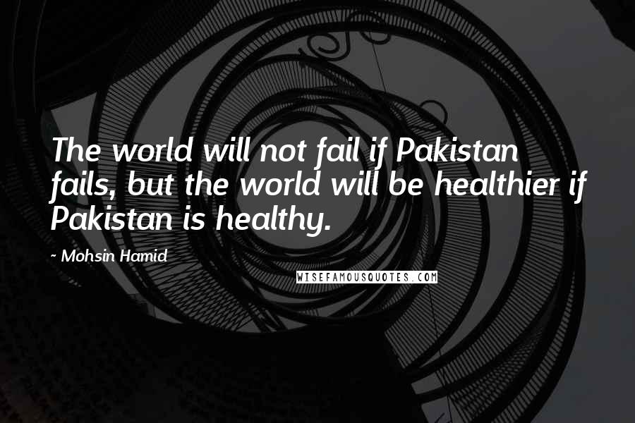 Mohsin Hamid quotes: The world will not fail if Pakistan fails, but the world will be healthier if Pakistan is healthy.