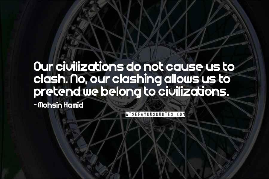 Mohsin Hamid quotes: Our civilizations do not cause us to clash. No, our clashing allows us to pretend we belong to civilizations.